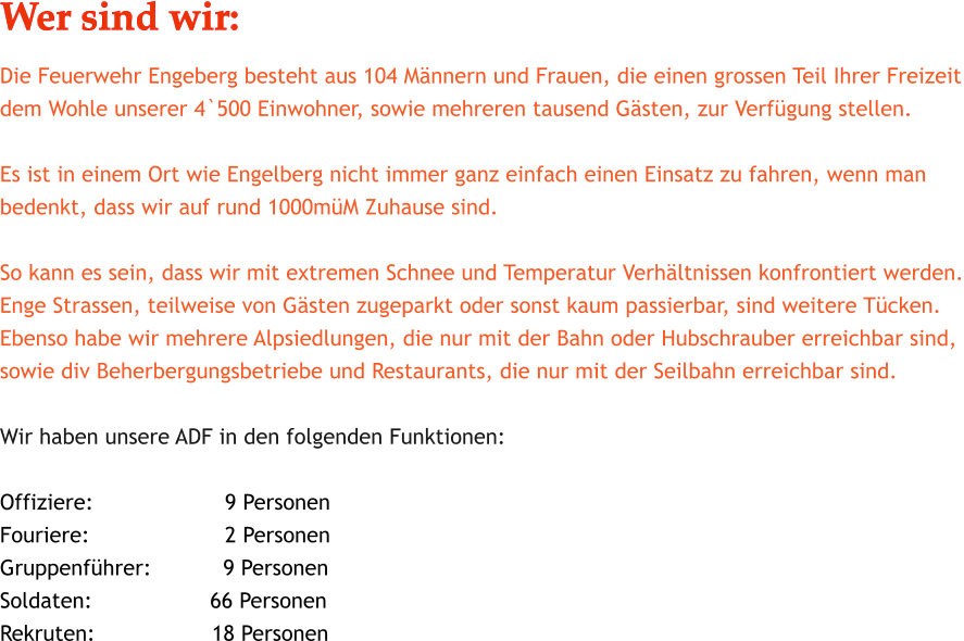 Wer sind wir: Die Feuerwehr Engeberg besteht aus 104 Mnnern und Frauen, die einen grossen Teil Ihrer Freizeit dem Wohle unserer 4`500 Einwohner, sowie mehreren tausend Gsten, zur Verfgung stellen.									 Es ist in einem Ort wie Engelberg nicht immer ganz einfach einen Einsatz zu fahren, wenn man bedenkt, dass wir auf rund 1000mM Zuhause sind.  So kann es sein, dass wir mit extremen Schnee und Temperatur Verhltnissen konfrontiert werden. Enge Strassen, teilweise von Gsten zugeparkt oder sonst kaum passierbar, sind weitere Tcken. Ebenso habe wir mehrere Alpsiedlungen, die nur mit der Bahn oder Hubschrauber erreichbar sind,  sowie div Beherbergungsbetriebe und Restaurants, die nur mit der Seilbahn erreichbar sind.  Wir haben unsere ADF in den folgenden Funktionen:  Offiziere:			   9 Personen Fouriere:			   2 Personen Gruppenfhrer:	         9 Personen Soldaten:		       66 Personen Rekruten:			 18 Personen